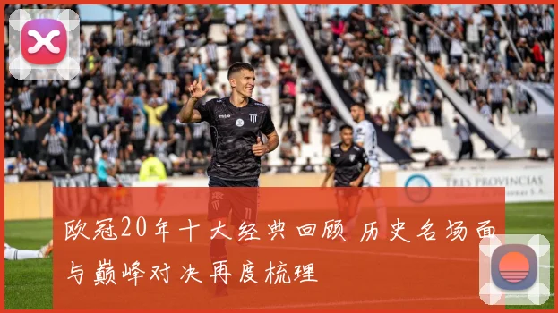 欧冠20年十大经典回顾 历史名场面与巅峰对决再度梳理