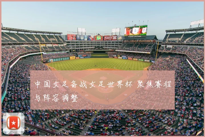 中国女足备战女足世界杯 聚焦赛程与阵容调整