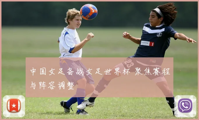 中国女足备战女足世界杯 聚焦赛程与阵容调整