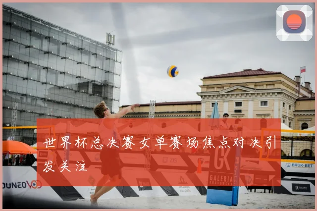 世界杯总决赛女单赛场焦点对决引发关注