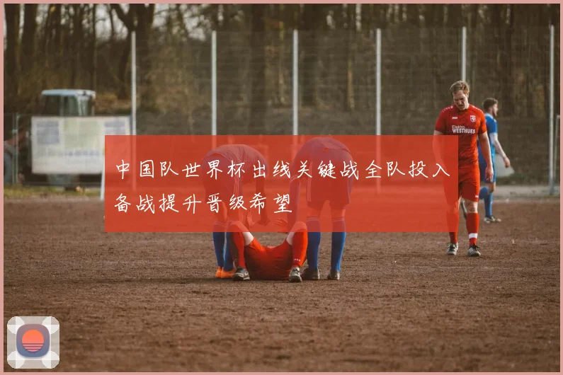 中国队世界杯出线关键战全队投入备战提升晋级希望