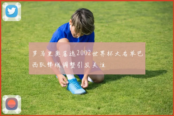 罗马里奥落选2002世界杯大名单巴西队锋线调整引发关注