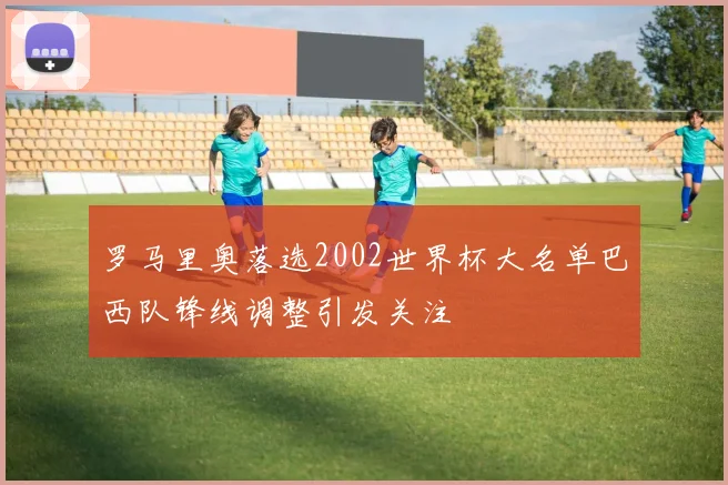 罗马里奥落选2002世界杯大名单巴西队锋线调整引发关注