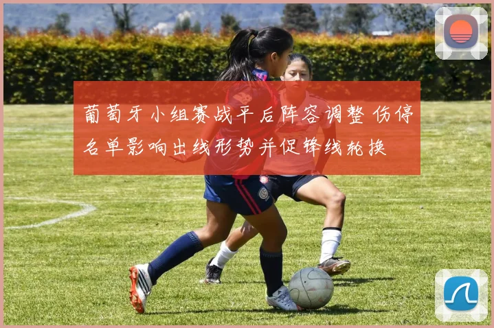 葡萄牙小组赛战平后阵容调整 伤停名单影响出线形势并促锋线轮换