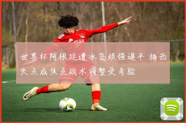 世界杯阿根廷遭冰岛顽强逼平 梅西失点成焦点战术调整受考验