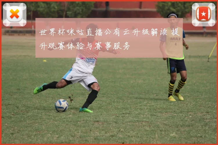 世界杯咪咕直播公有云升级解读 提升观赛体验与赛事服务