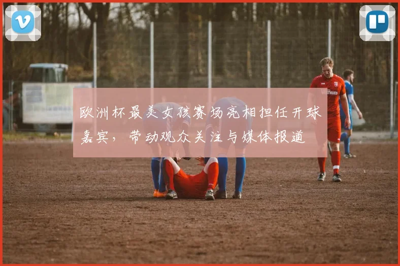 欧洲杯最美女孩赛场亮相担任开球嘉宾，带动观众关注与媒体报道